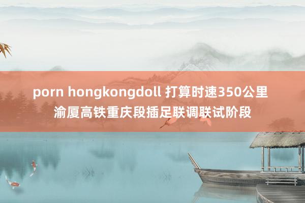porn hongkongdoll 打算时速350公里 渝厦高铁重庆段插足联调联试阶段
