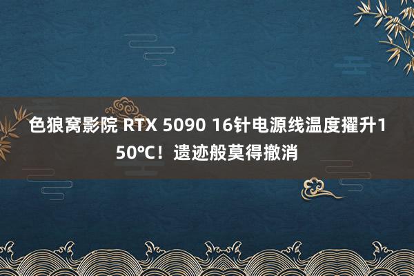 色狼窝影院 RTX 5090 16针电源线温度擢升150℃！遗迹般莫得撤消