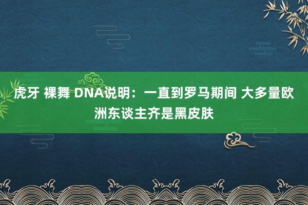 虎牙 裸舞 DNA说明：一直到罗马期间 大多量欧洲东谈主齐是黑皮肤