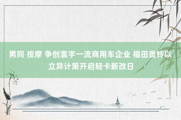 男同 按摩 争创寰宇一流商用车企业 福田奥铃以立异计策开启轻卡新改日