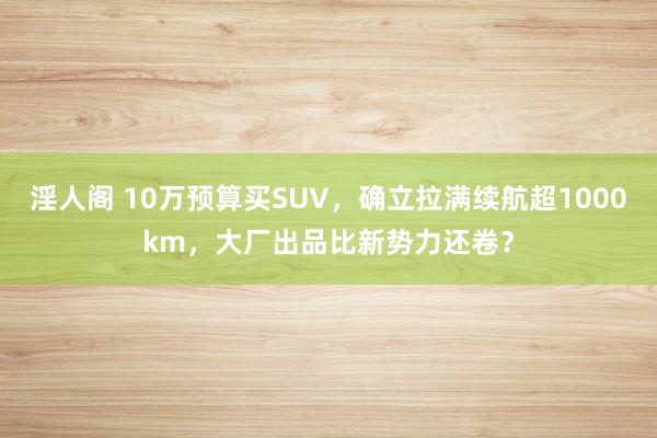 淫人阁 10万预算买SUV，确立拉满续航超1000km，大厂出品比新势力还卷？