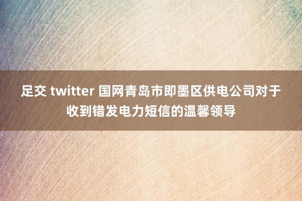 足交 twitter 国网青岛市即墨区供电公司对于收到错发电力短信的温馨领导