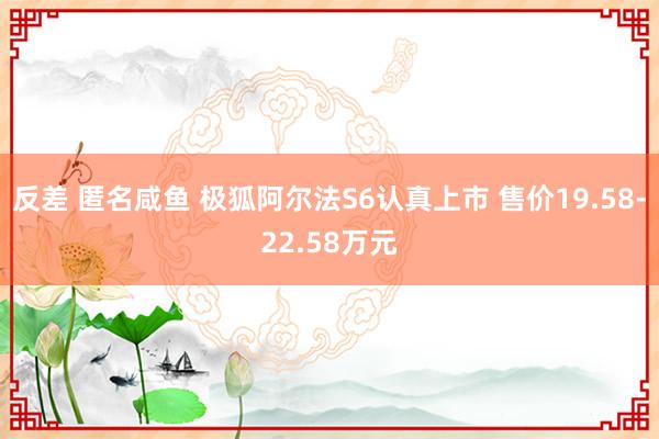 反差 匿名咸鱼 极狐阿尔法S6认真上市 售价19.58-22.58万元