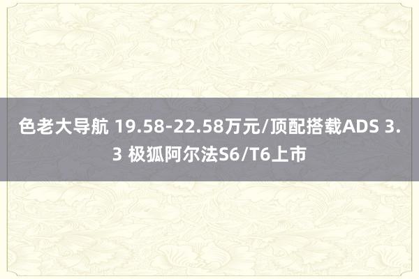 色老大导航 19.58-22.58万元/顶配搭载ADS 3.3 极狐阿尔法S6/T6上市
