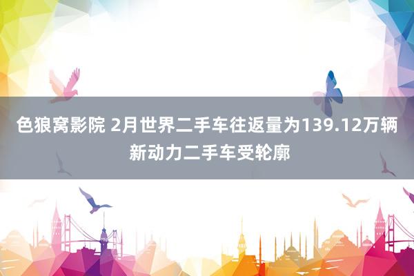 色狼窝影院 2月世界二手车往返量为139.12万辆 新动力二手车受轮廓