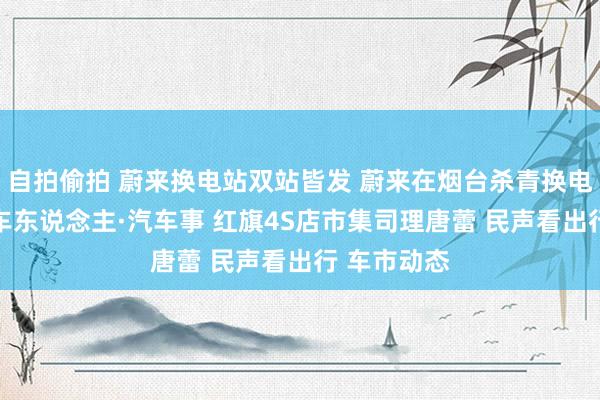 自拍偷拍 蔚来换电站双站皆发 蔚来在烟台杀青换电县县通 汽车东说念主·汽车事 红旗4S店市集司理唐蕾 民声看出行 车市动态