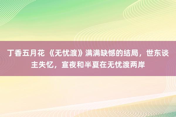 丁香五月花 《无忧渡》满满缺憾的结局，世东谈主失忆，宣夜和半夏在无忧渡两岸