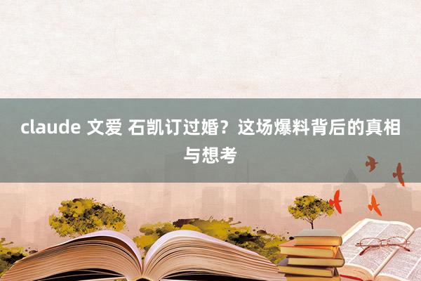 claude 文爱 石凯订过婚？这场爆料背后的真相与想考