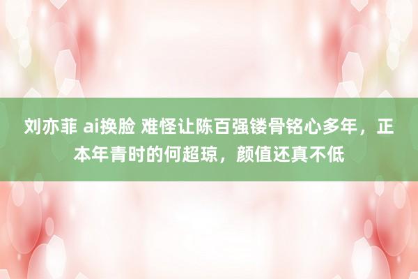 刘亦菲 ai换脸 难怪让陈百强镂骨铭心多年，正本年青时的何超琼，颜值还真不低