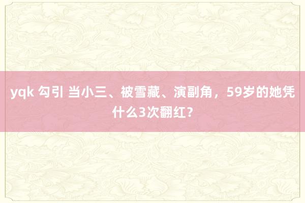yqk 勾引 当小三、被雪藏、演副角，59岁的她凭什么3次翻红？