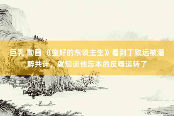 巨乳 動画 《蛮好的东谈主生》看到丁致远被灌醉共计，就知谈他忘本的反噬运转了
