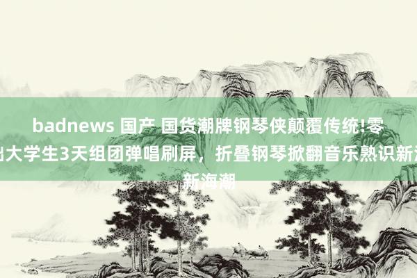 badnews 国产 国货潮牌钢琴侠颠覆传统!零基础大学生3天组团弹唱刷屏，折叠钢琴掀翻音乐熟识新海潮