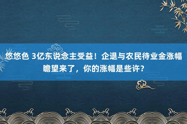 悠悠色 3亿东说念主受益！企退与农民待业金涨幅瞻望来了，你的涨幅是些许？