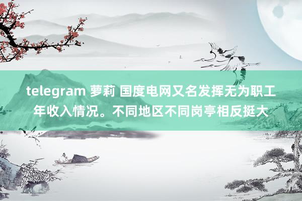 telegram 萝莉 国度电网又名发挥无为职工年收入情况。不同地区不同岗亭相反挺大