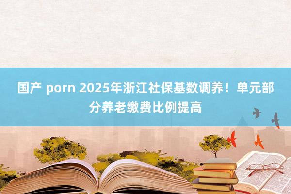 国产 porn 2025年浙江社保基数调养！单元部分养老缴费比例提高