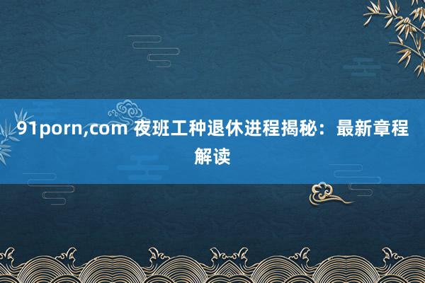 91porn，com 夜班工种退休进程揭秘：最新章程解读