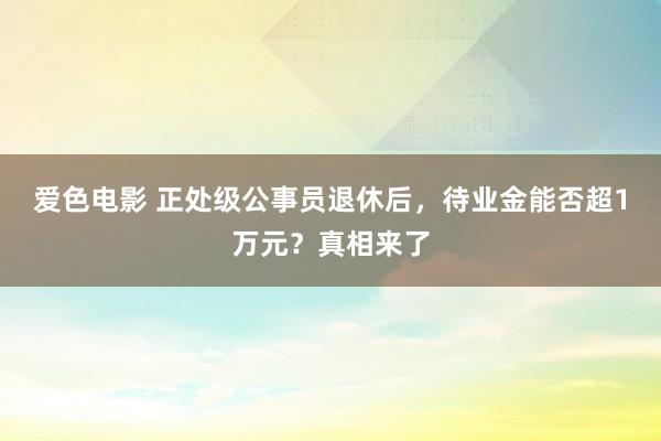 爱色电影 正处级公事员退休后，待业金能否超1万元？真相来了