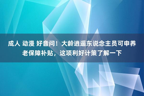 成人 动漫 好音问！大龄逍遥东说念主员可申养老保障补贴，这项利好计策了解一下