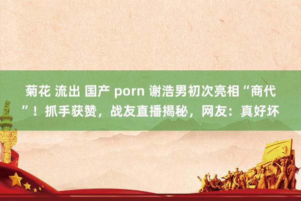 菊花 流出 国产 porn 谢浩男初次亮相“商代”！抓手获赞，战友直播揭秘，网友：真好坏