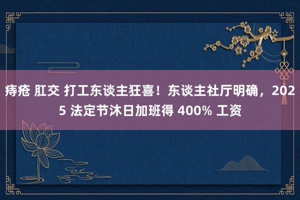 痔疮 肛交 打工东谈主狂喜！东谈主社厅明确，2025 法定节沐日加班得 400% 工资