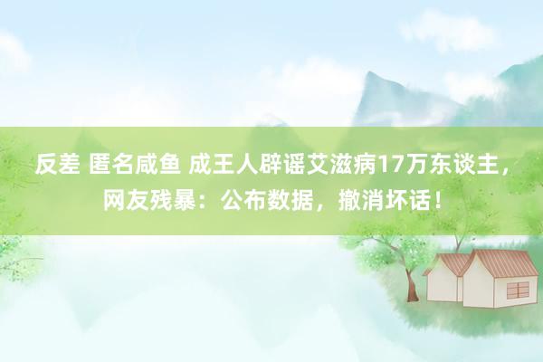 反差 匿名咸鱼 成王人辟谣艾滋病17万东谈主，网友残暴：公布数据，撤消坏话！
