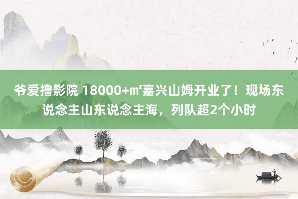 爷爱撸影院 18000+㎡嘉兴山姆开业了！现场东说念主山东说念主海，列队超2个小时