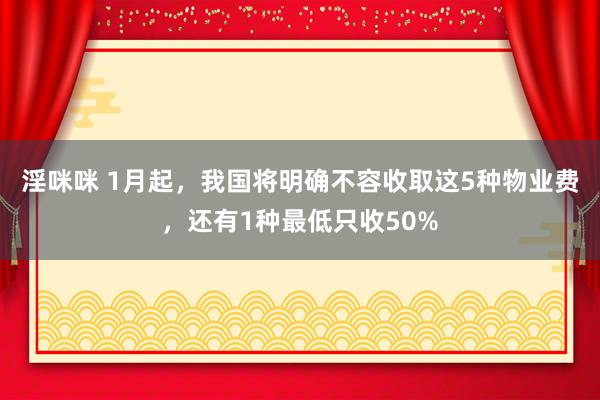 淫咪咪 1月起，我国将明确不容收取这5种物业费，还有1种最低只收50%