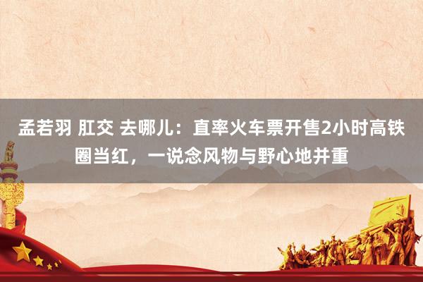孟若羽 肛交 去哪儿：直率火车票开售2小时高铁圈当红，一说念风物与野心地并重