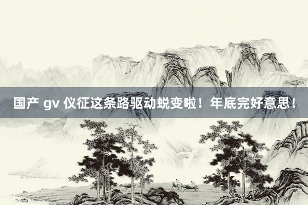 国产 gv 仪征这条路驱动蜕变啦！年底完好意思！