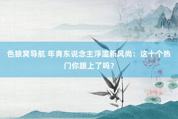 色狼窝导航 年青东说念主浮滥新风尚：这十个热门你跟上了吗？