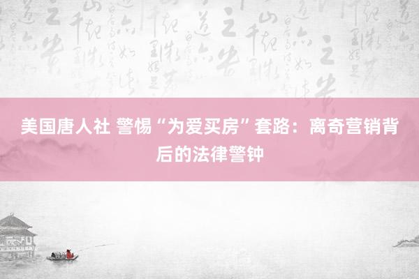 美国唐人社 警惕“为爱买房”套路：离奇营销背后的法律警钟