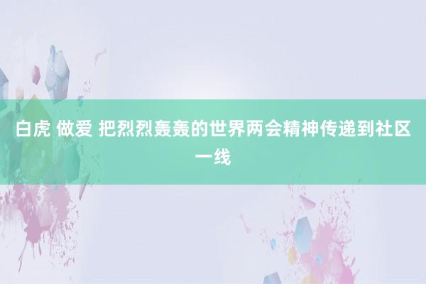 白虎 做爱 把烈烈轰轰的世界两会精神传递到社区一线