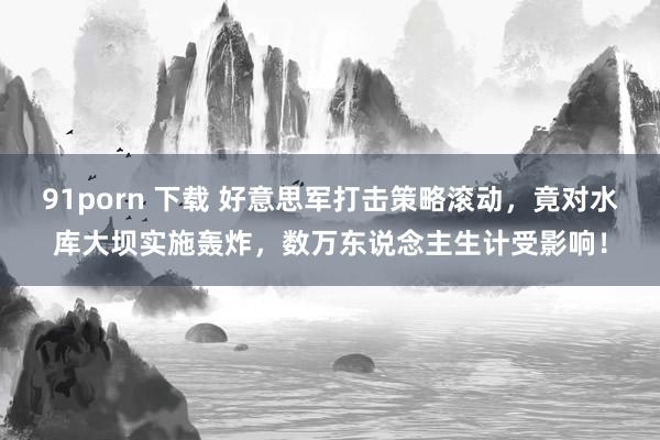 91porn 下载 好意思军打击策略滚动，竟对水库大坝实施轰炸，数万东说念主生计受影响！