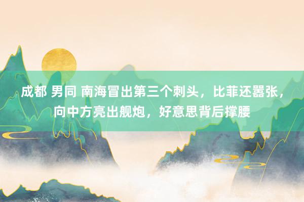 成都 男同 南海冒出第三个刺头，比菲还嚣张，向中方亮出舰炮，好意思背后撑腰