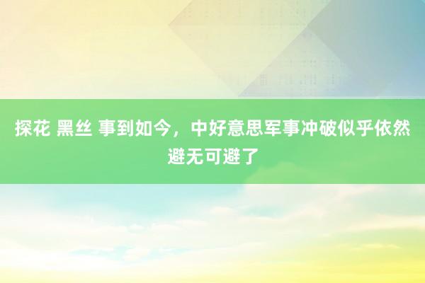 探花 黑丝 事到如今，中好意思军事冲破似乎依然避无可避了