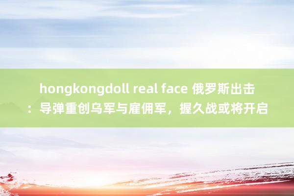 hongkongdoll real face 俄罗斯出击：导弹重创乌军与雇佣军，握久战或将开启