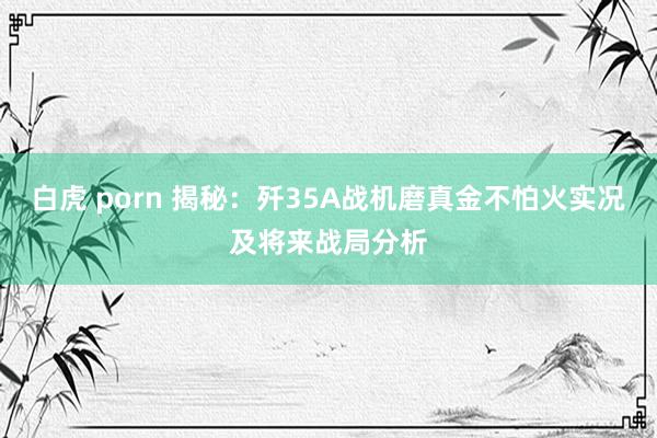白虎 porn 揭秘：歼35A战机磨真金不怕火实况及将来战局分析