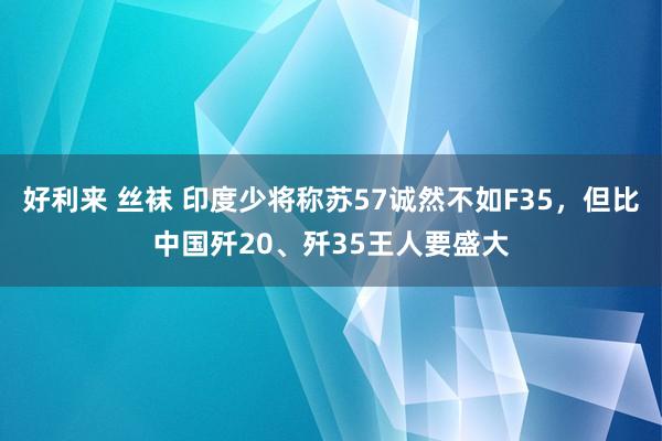 好利来 丝袜 印度少将称苏57诚然不如F35，但比中国歼20、歼35王人要盛大