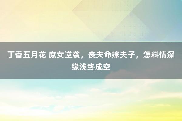 丁香五月花 庶女逆袭，丧夫命嫁夫子，怎料情深缘浅终成空