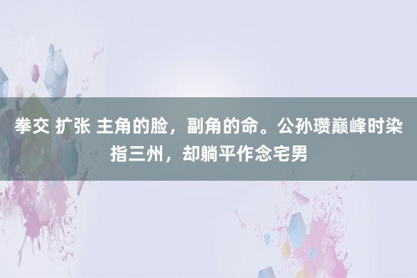 拳交 扩张 主角的脸，副角的命。公孙瓒巅峰时染指三州，却躺平作念宅男