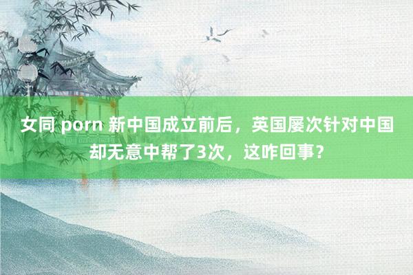 女同 porn 新中国成立前后，英国屡次针对中国却无意中帮了3次，这咋回事？