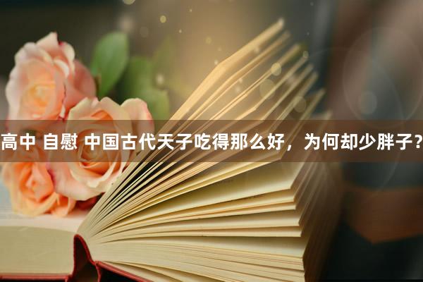 高中 自慰 中国古代天子吃得那么好，为何却少胖子？