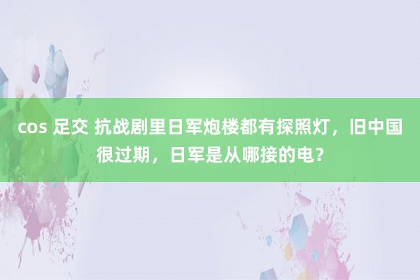 cos 足交 抗战剧里日军炮楼都有探照灯，旧中国很过期，日军是从哪接的电？