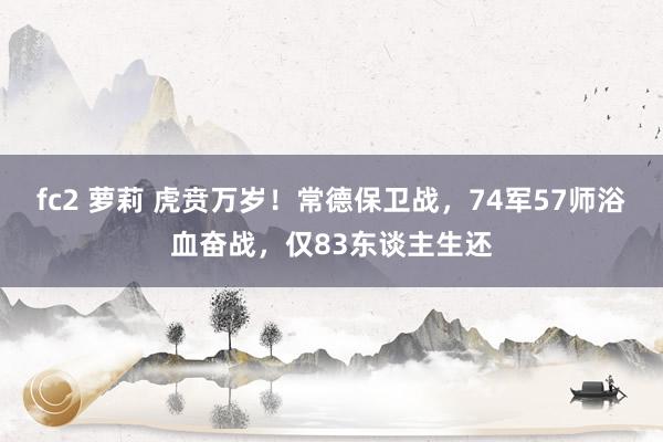 fc2 萝莉 虎贲万岁！常德保卫战，74军57师浴血奋战，仅83东谈主生还