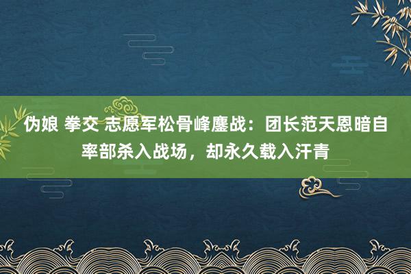 伪娘 拳交 志愿军松骨峰鏖战：团长范天恩暗自率部杀入战场，却永久载入汗青