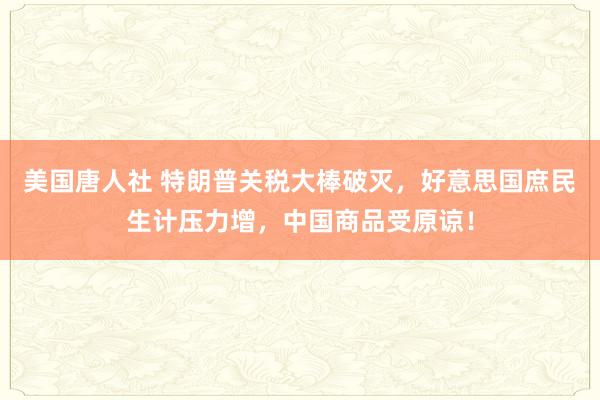 美国唐人社 特朗普关税大棒破灭，好意思国庶民生计压力增，中国商品受原谅！