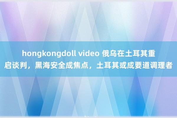 hongkongdoll video 俄乌在土耳其重启谈判，黑海安全成焦点，土耳其或成要道调理者
