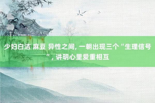 少妇白洁 麻豆 异性之间， 一朝出现三个“生理信号”， 讲明心里爱重相互
