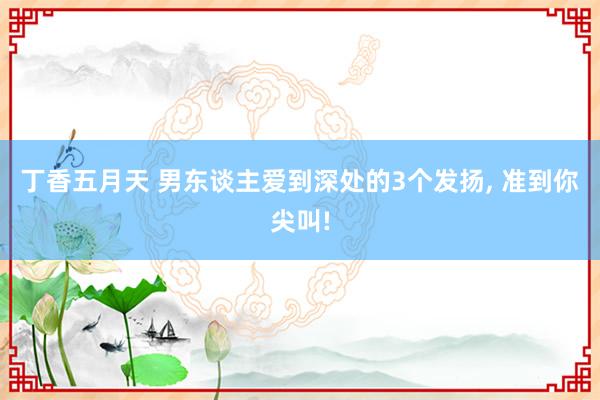 丁香五月天 男东谈主爱到深处的3个发扬， 准到你尖叫!