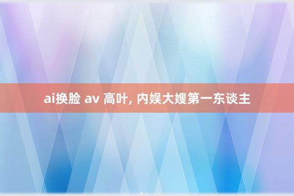 ai换脸 av 高叶， 内娱大嫂第一东谈主